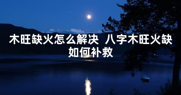 木旺缺火怎么解决  八字木旺火缺如何补救